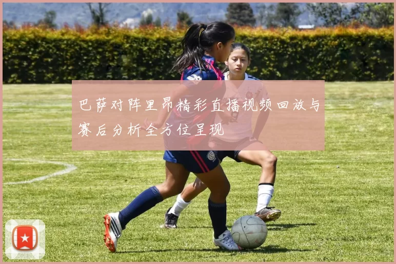 巴萨对阵里昂精彩直播视频回放与赛后分析全方位呈现