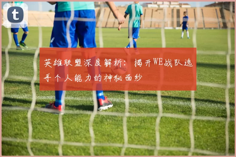 英雄联盟深度解析：揭开WE战队选手个人能力的神秘面纱