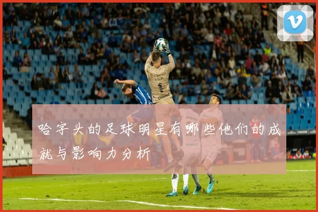 哈字头的足球明星有哪些他们的成就与影响力分析