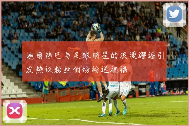 迪丽热巴与足球明星的浪漫邂逅引发热议粉丝们纷纷送祝福