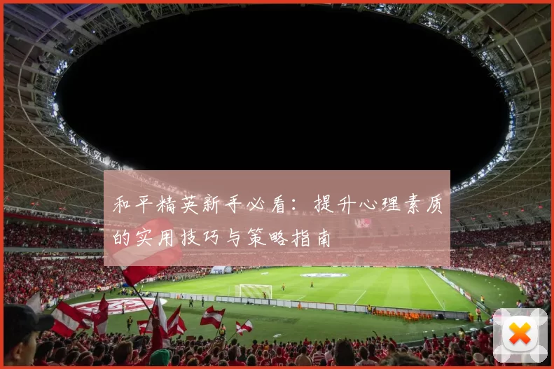 和平精英新手必看：提升心理素质的实用技巧与策略指南