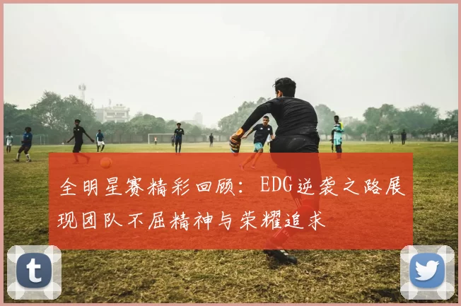全明星赛精彩回顾：EDG逆袭之路展现团队不屈精神与荣耀追求