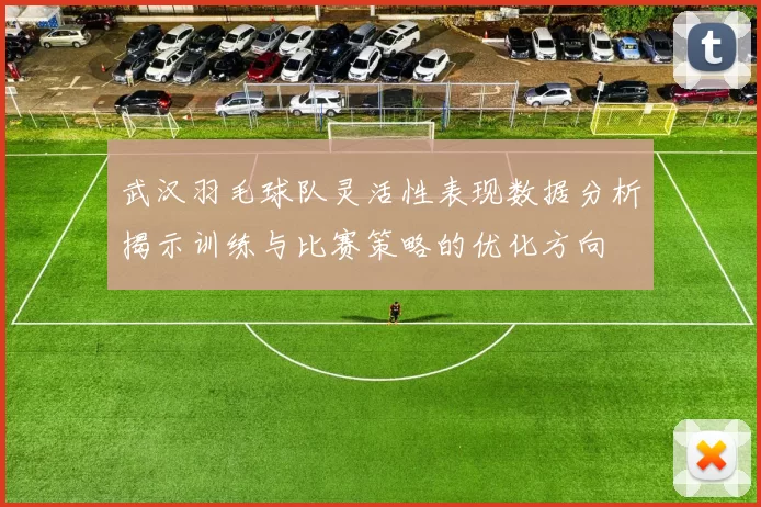 武汉羽毛球队灵活性表现数据分析揭示训练与比赛策略的优化方向