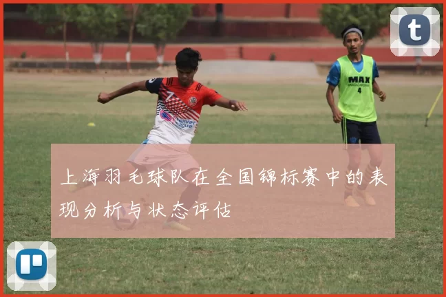 上海羽毛球队在全国锦标赛中的表现分析与状态评估